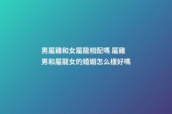男屬雞和女屬龍相配嗎 屬雞男和屬龍女的婚姻怎么樣好嗎